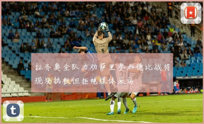 拉齐奥全队力劝萨里参加德比战将现场执教但拒绝媒体采访
