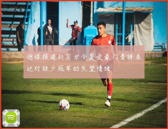 德媒报道科贝尔今夏受豪门青睐表达对缺少冠军的失望情绪