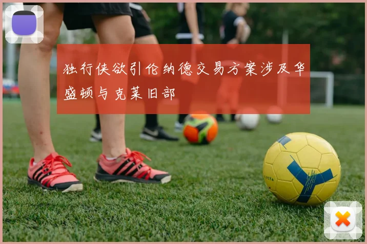 独行侠欲引伦纳德交易方案涉及华盛顿与克莱旧部