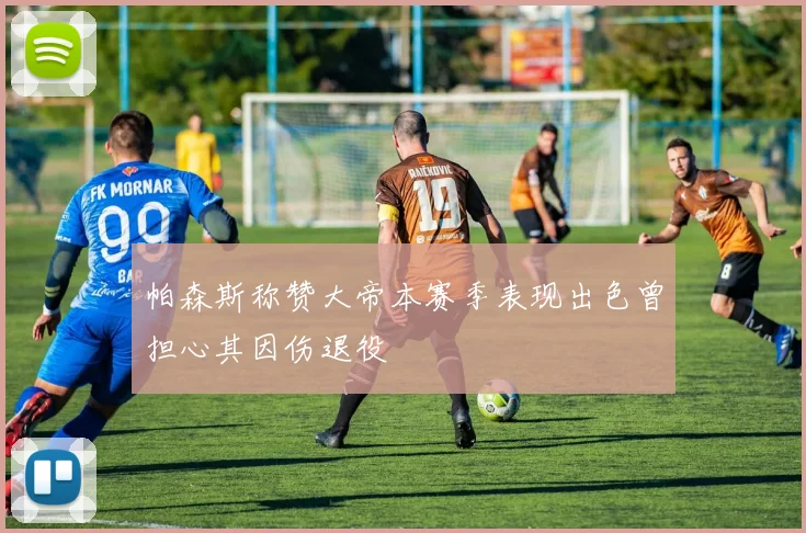 帕森斯称赞大帝本赛季表现出色曾担心其因伤退役