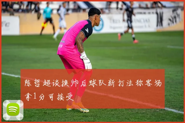 陈哲超谈换帅后球队新打法称客场拿1分可接受