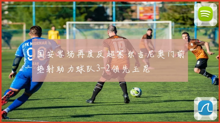 国安客场再度反超塞尔吉尼奥门前垫射助力球队3-2领先玉昆