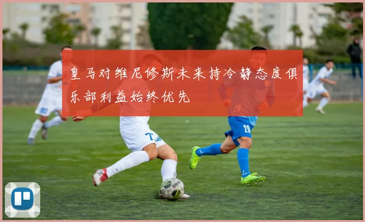 皇马对维尼修斯未来持冷静态度俱乐部利益始终优先