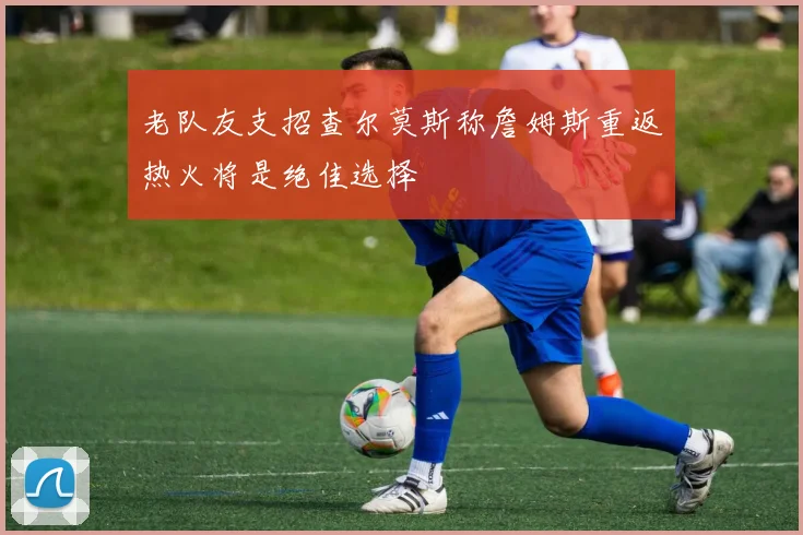 老队友支招查尔莫斯称詹姆斯重返热火将是绝佳选择